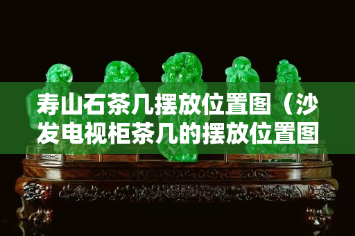 寿山石茶几摆放位置图（沙发电视柜茶几的摆放位置图）