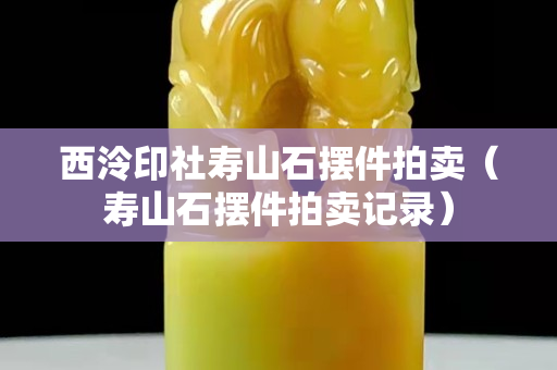 西泠印社寿山石摆件拍卖（寿山石摆件拍卖记录）