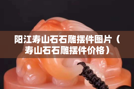 阳江寿山石石雕摆件图片（寿山石石雕摆件价格）