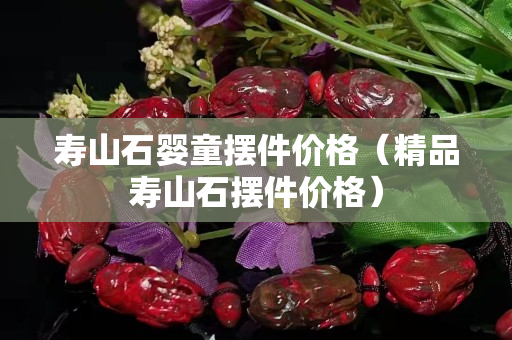 寿山石婴童摆件价格（精品寿山石摆件价格）