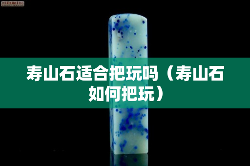 寿山石适合把玩吗（寿山石如何把玩）