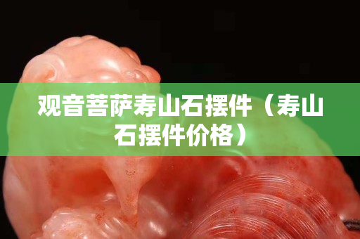 观音菩萨寿山石摆件（寿山石摆件价格）