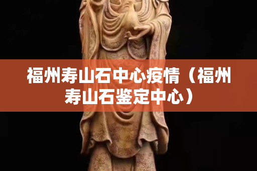 福州寿山石中心疫情（福州寿山石鉴定中心）