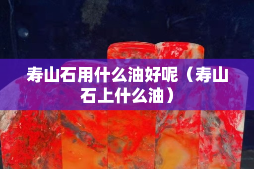 寿山石用什么油好呢（寿山石上什么油）