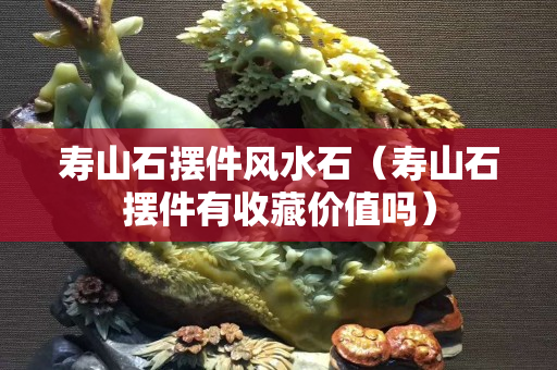 寿山石摆件风水石（寿山石摆件有收藏价值吗）