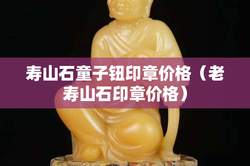 寿山石童子钮印章价格（老寿山石印章价格）