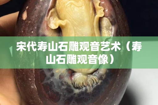 宋代寿山石雕观音艺术（寿山石雕观音像）