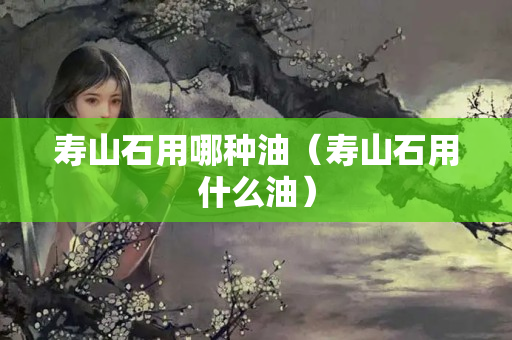 寿山石用哪种油（寿山石用什么油）