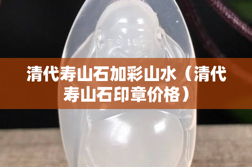 清代寿山石加彩山水（清代寿山石印章价格）