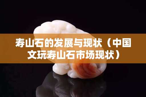寿山石的发展与现状（中国文玩寿山石市场现状）