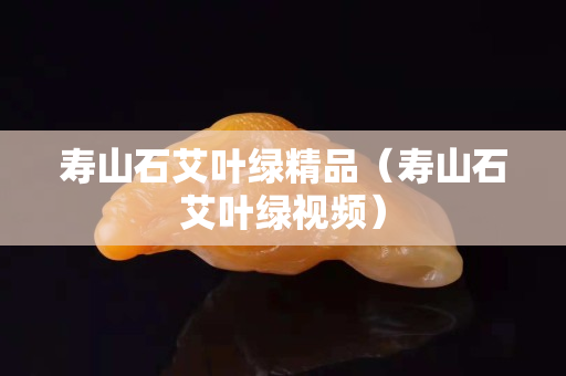 寿山石艾叶绿精品（寿山石艾叶绿视频）