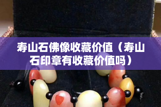 寿山石佛像收藏价值（寿山石印章有收藏价值吗）