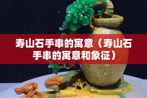 寿山石手串的寓意（寿山石手串的寓意和象征）