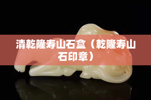 清乾隆寿山石盒（乾隆寿山石印章）