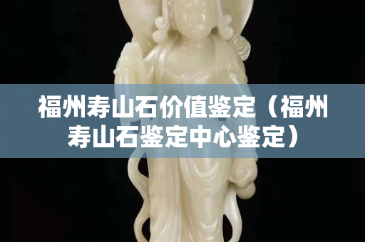 福州寿山石价值鉴定（福州寿山石鉴定中心鉴定）