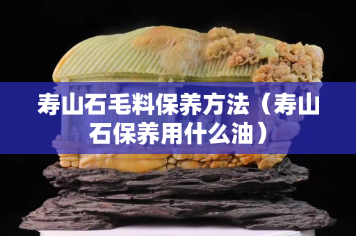 寿山石毛料保养方法（寿山石保养用什么油）