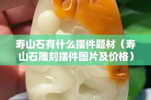 寿山石有什么摆件题材（寿山石雕刻摆件图片及价格）