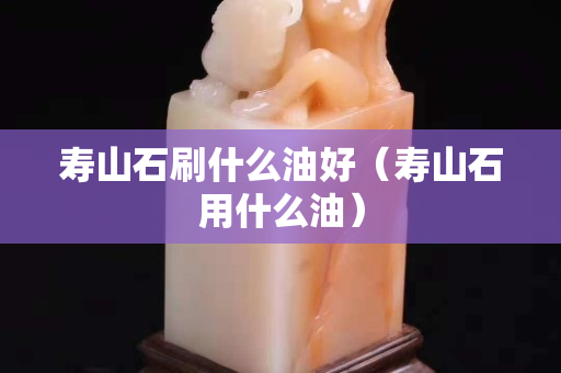 寿山石刷什么油好（寿山石用什么油）