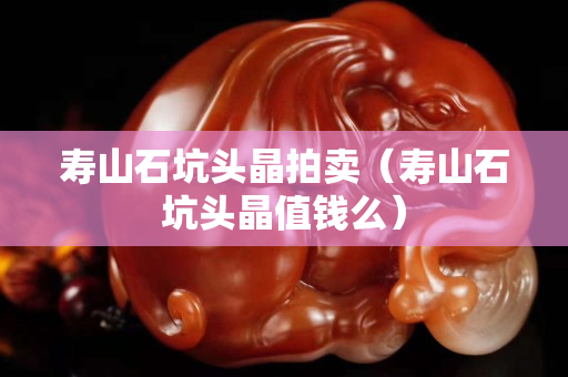 寿山石坑头晶拍卖（寿山石坑头晶值钱么）