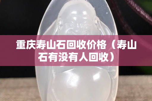 重庆寿山石回收价格（寿山石有没有人回收）