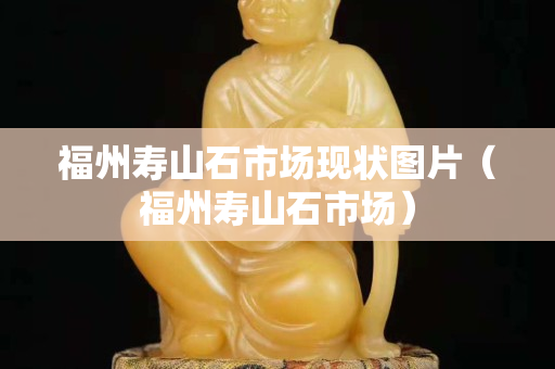 福州寿山石市场现状图片（福州寿山石市场）