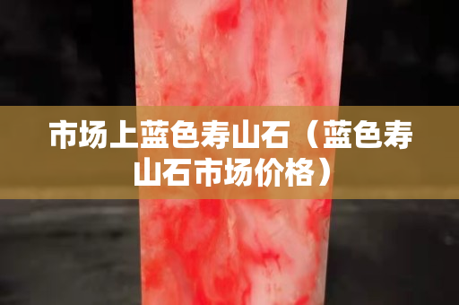 市场上蓝色寿山石（蓝色寿山石市场价格）