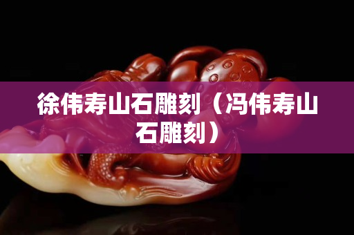 徐伟寿山石雕刻（冯伟寿山石雕刻）