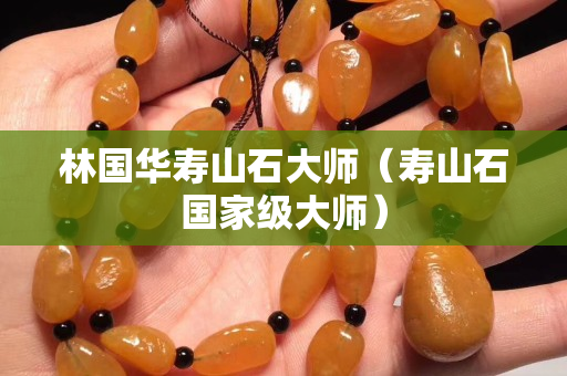 林国华寿山石大师（寿山石国家级大师）