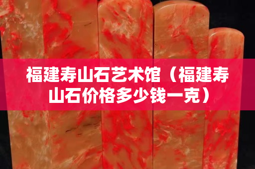 福建寿山石艺术馆（福建寿山石价格多少钱一克）