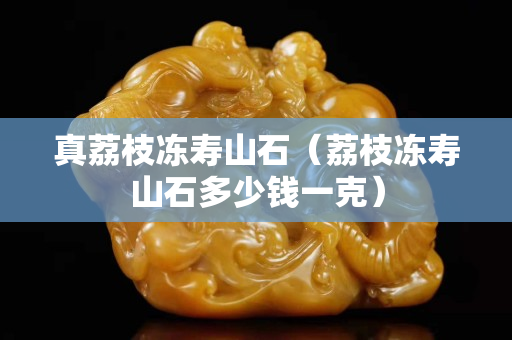 真荔枝冻寿山石（荔枝冻寿山石多少钱一克）