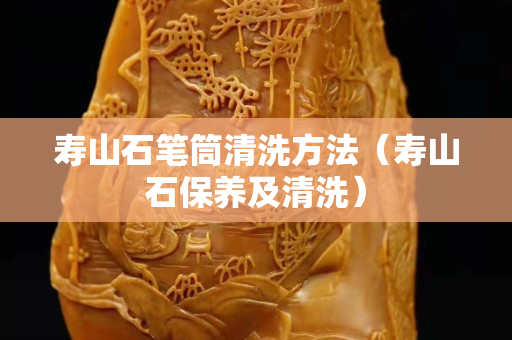 寿山石笔筒清洗方法（寿山石保养及清洗）