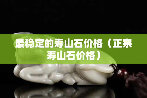 最稳定的寿山石价格（正宗寿山石价格）