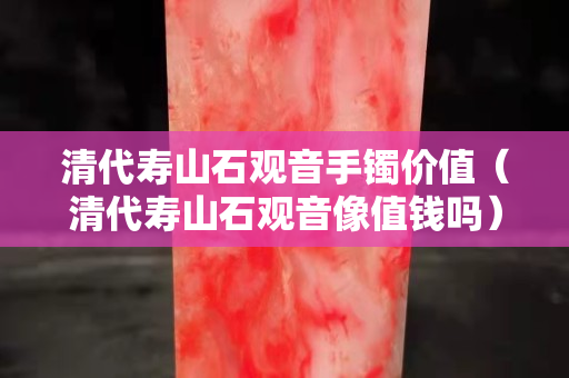 清代寿山石观音手镯价值（清代寿山石观音像值钱吗）