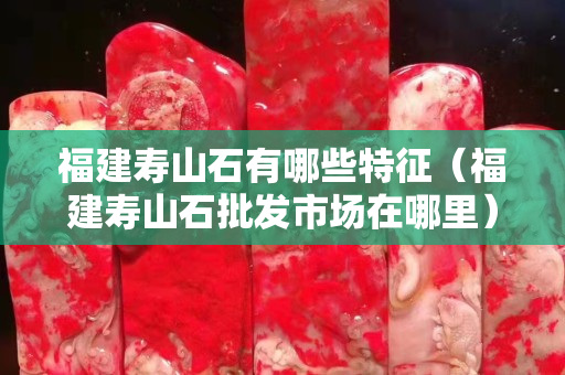 福建寿山石有哪些特征（福建寿山石批发市场在哪里）