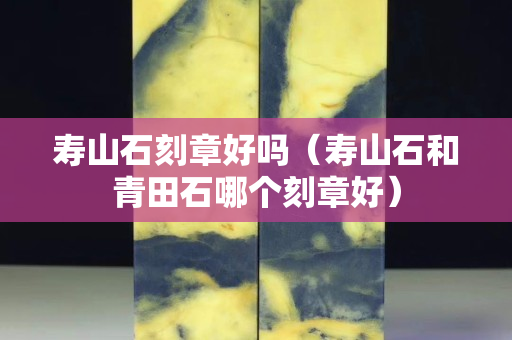 寿山石刻章好吗（寿山石和青田石哪个刻章好）