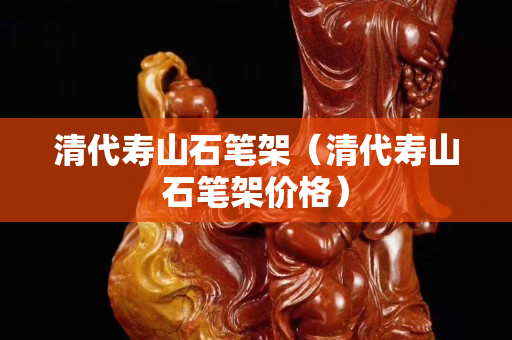 清代寿山石笔架（清代寿山石笔架价格）