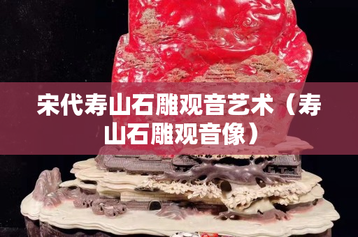 宋代寿山石雕观音艺术（寿山石雕观音像）