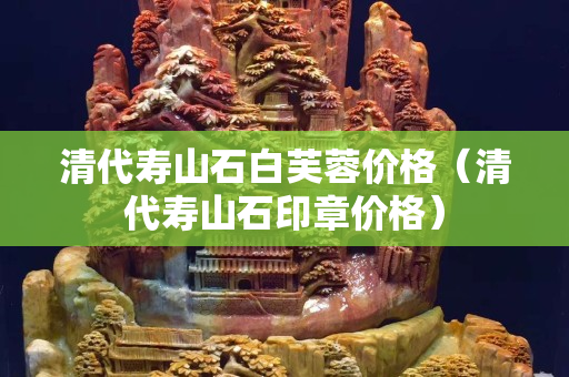 清代寿山石白芙蓉价格（清代寿山石印章价格）