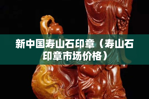 新中国寿山石印章（寿山石印章市场价格）
