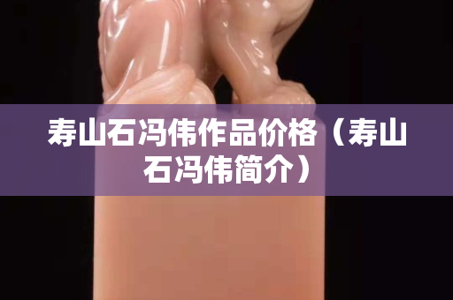 寿山石冯伟作品价格（寿山石冯伟简介）