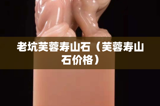老坑芙蓉寿山石（芙蓉寿山石价格）