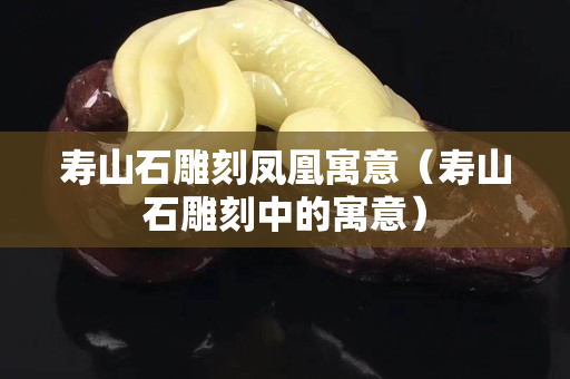 寿山石雕刻凤凰寓意（寿山石雕刻中的寓意）