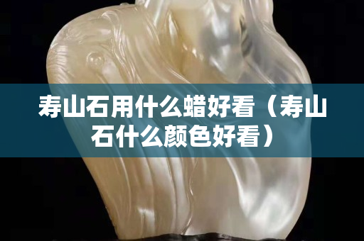 寿山石用什么蜡好看（寿山石什么颜色好看）