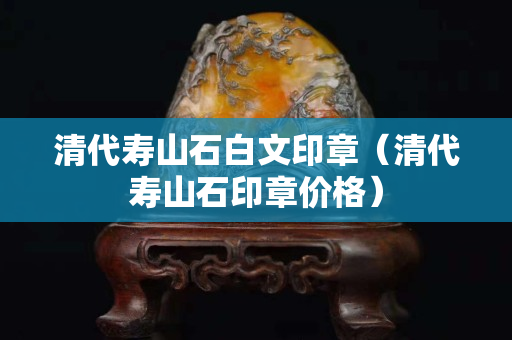 清代寿山石白文印章（清代寿山石印章价格）