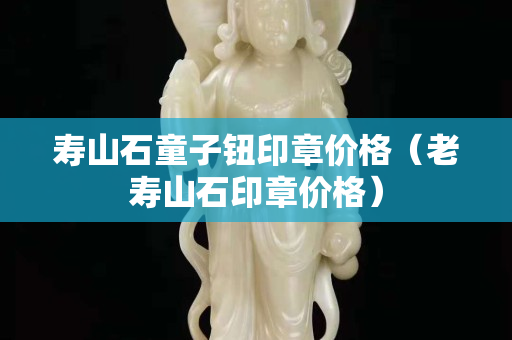 寿山石童子钮印章价格（老寿山石印章价格）
