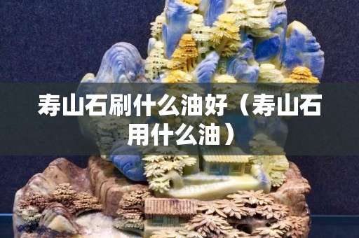 寿山石刷什么油好（寿山石用什么油）
