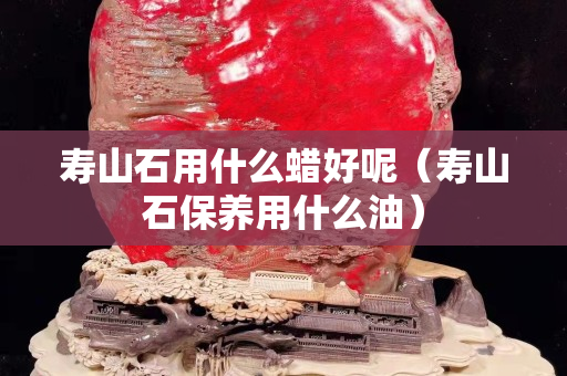 寿山石用什么蜡好呢（寿山石保养用什么油）