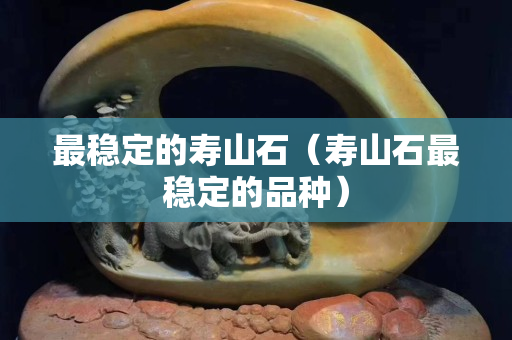 最稳定的寿山石（寿山石最稳定的品种）