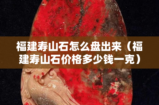 福建寿山石怎么盘出来（福建寿山石价格多少钱一克）