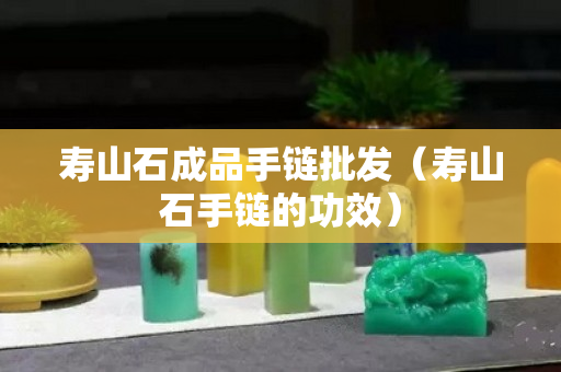 寿山石成品手链批发（寿山石手链的功效）